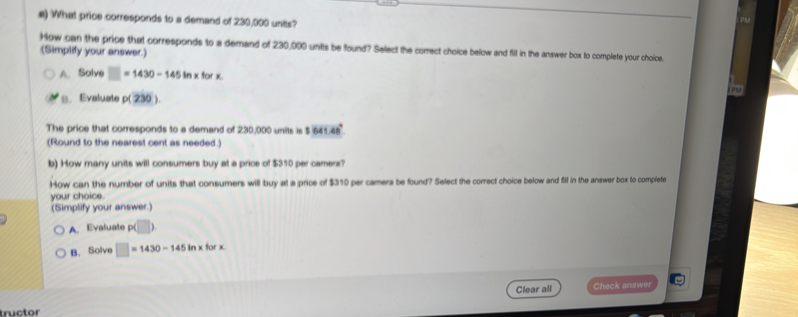 What price corresponds to a demand of 230,000 units?
PM
How can the price that corresponds to a demand of 230,000 units be found? Select the correct choice below and fill in the answer box to complete your choice.
(Simplify your answer.)
A. Solve =1430-145in* forx
PM
B. Evaluate p(230). 
The price that corresponds to a demand of 230,000 units is $ 641.48
(Round to the nearest cent as needed.)
b) How many units will consumers buy at a price of $310 per camers?
How can the number of units that consumers will buy at a price of $310 per camers be found? Select the correct choice below and fill in the answer box to complete
your choice.
(Simplify your answer.)
A. Evaluate p(□ ). 
B. Solve □ =1430-145in* forx. 
Clear all Check answer
tructor