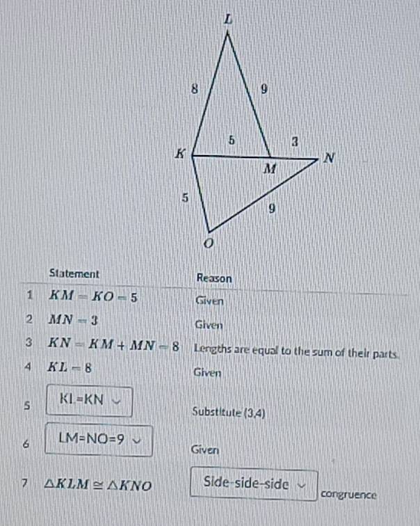 Statement Reason 
1 KM=KO=5 Given 
2 MN=3
Given 
3 KN=KM+MN=8 Lengths are equal to the sum of their parts 
4 KL=8
Given 
5 KL=KN
Substitute (3,4)
6 LM=NO=9 Given 
7 △ KLM≌ △ KNO Side-side-side 
congruence