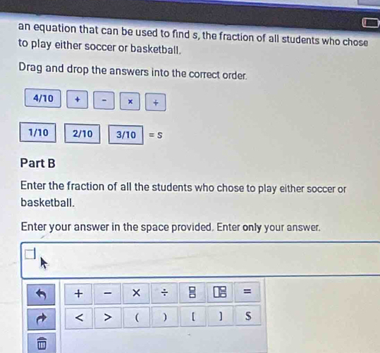 an equation that can be used to find s, the fraction of all students who chose 
to play either soccer or basketball. 
Drag and drop the answers into the correct order.
4/10 + - × +
1/10 2/10 3/10 =S 
Part B 
Enter the fraction of all the students who chose to play either soccer or 
basketball. 
Enter your answer in the space provided. Enter only your answer. 
+ × ÷ = 
< > ( ) [ ] s