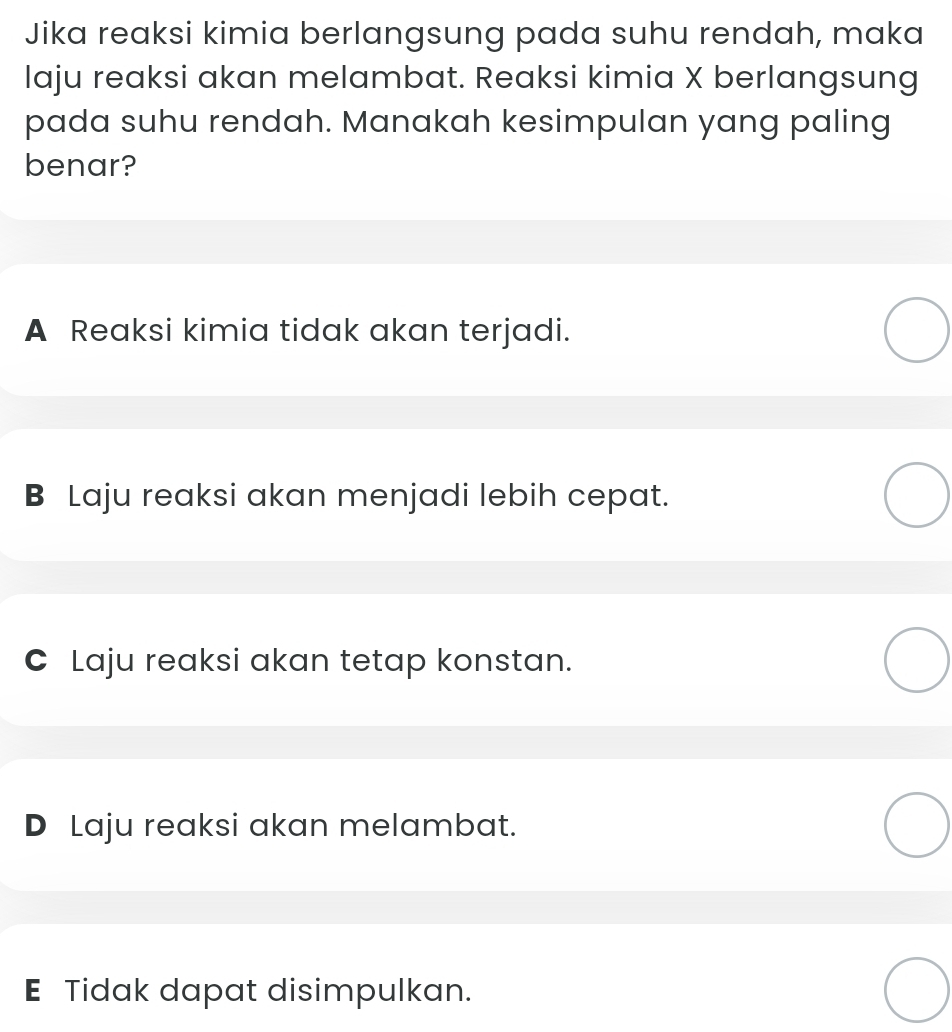 Jika reaksi kimia berlangsung pada suhu rendah, maka
laju reaksi akan melambat. Reaksi kimia X berlangsung
pada suhu rendah. Manakah kesimpulan yang paling
benar?
A Reaksi kimia tidak akan terjadi.
B Laju reaksi akan menjadi lebih cepat.
C Laju reaksi akan tetap konstan.
D Laju reaksi akan melambat.
E Tidak dapat disimpulkan.