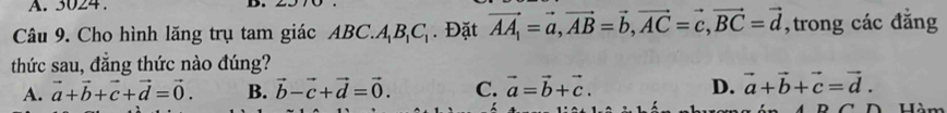 A. 3024.
Câu 9. Cho hình lăng trụ tam giác ABC.. A_1B_1C_1. Đặt vector AA_1=vector a, vector AB=vector b, vector AC=vector c, vector BC=vector d , trong các đẳng
thức sau, đăng thức nào đúng?
A. vector a+vector b+vector c+vector d=vector 0. B. vector b-vector c+vector d=vector 0. C. vector a=vector b+vector c. D. vector a+vector b+vector c=vector d.