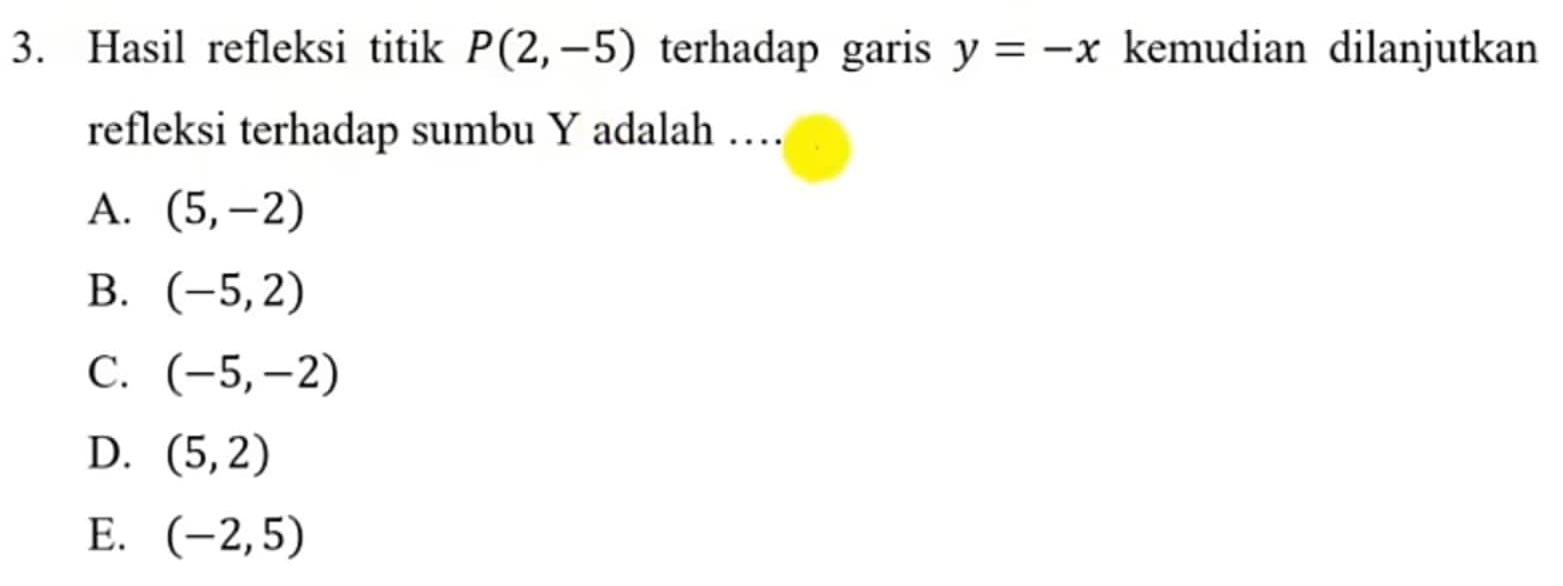 Hasil refleksi titik P(2,-5) terhadap garis y=-x kemudian dilanjutkan
refleksi terhadap sumbu Y adalah …
A. (5,-2)
B. (-5,2)
C. (-5,-2)
D. (5,2)
E. (-2,5)