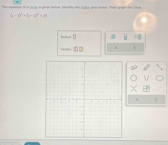 The equation of a circle is given below. Identify the radius and center. Then graph the circle.
(x-1)^2+(y-2)^2=25
Radius: □ sqrt(□ )  □ /□    □ /□  
Center: 
× S 
×