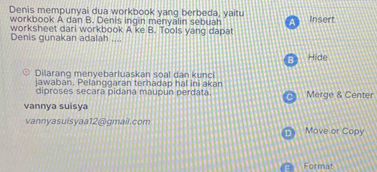 Denis mempunyai dua workbook yang berbeda, yaitu 
workbook A dan B. Denis ingin menyalin sebuah A Insert 
worksheet dari workbook A ke B. Tools yang dapat 
Denis gunakan adalah ... 
B) Hide 
0 Dilarang menyebarluaskan soal dan kunci 
jawaban. Pelanggaran terhadap hal ini akan 
diproses secara pidana maupun perdata. Merge & Center 
vannya suisya 
vannyasuisyaa12@gmail.com 
D Move or Copy 
Format