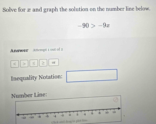 Solve for x and graph the solution on the number line below.
-90>-9x
Answer Attempt 1 out of 2 
< > S or 
Inequality Notation: ∴ △ ADC=∠ BAD □ 
Number Line: 
Click and drag to plot line.