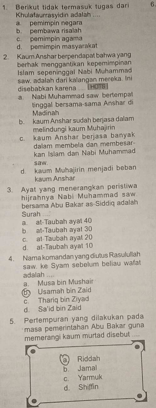 Berikut tidak termasuk tugas dari 6
Khulafaurrasyidin adalah ....
a. pemimpin negara
b. pembawa risalah
c. pemimpin agama
d. pemimpin masyarakat
2. Kaum Anshar berpendapat bahwa yang
berhak menggantikan kepemimpinan
Islam sepeninggal Nabi Muhammad
saw. adalah dari kalangan mereka. Ini
disebabkan karena HOTS
a. Nabi Muhammad saw bertempat
tinggal bersama-sama Anshar di
Madinah
b. kaum Anshar sudah berjasa dalam
melindungi kaum Muhajirin
c. kaum Anshar berjasa banyak
dalam membela dan membesar
kan Islam dan Nabi Muhammad
saw.
d. kaum Muhajirin menjadi beban
kaum Anshar
3. Ayat yang menerangkan peristiwa
hijrahnya Nabi Muhammad saw
bersama Abu Bakar as-Siddiq adalah
Surah
a. at-Taubah ayat 40
b at-Taubah ayat 30
c. at Taubah ayal 20
d. at-Taubah ayat 10
4. Nama komandan yang diutus Rasulullah
saw. ke Syam sebelum beliau wafat
adalah ....
a. Musa bin Mushair
b Usamah bin Zaid
c. Thariq bin Ziyad
d. Sa'id bin Zaid
5. Pertempuran yang dilakukan pada
masa pemerintahan Abu Bakar guna
memerangi kaum murtad disebut ....
a Riddah
b Jamal
c. Yarmuk
d. Shiffin