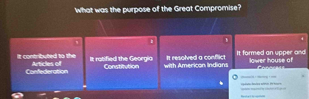 What was the purpose of the Great Compromise?
3
4
It contributed to the It ratified the Georgia It resolved a conflict It formed an upper and
Articles of lower house of
Constitution with American Indians
Confederation 
ChuomeCO × Warning × nine
Lpdate device within 39 hours
cputate required by clastion A12 ga s
Restart to updiate