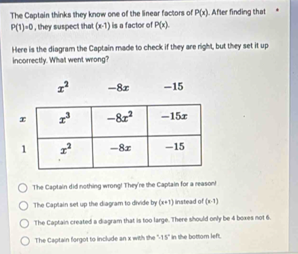 The Captain thinks they know one of the linear factors of P(x). After finding that
P(1)=0 , they suspect that (x-1) is a factor of P(x).
Here is the diagram the Captain made to check if they are right, but they set it up
incorrectly. What went wrong?
The Captain did nothing wrong! They're the Captain for a reason!
The Captain set up the diagram to divide by (x+1) instead of (x-1)
The Captain created a diagram that is too large. There should only be 4 boxes not 6.
The Captain forgot to include an x with the " 15° in the bottom left.