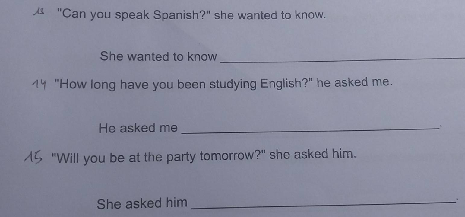 "Can you speak Spanish?" she wanted to know. 
She wanted to know_ 
1 "How long have you been studying English?" he asked me. 
He asked me_ 
"Will you be at the party tomorrow?" she asked him. 
She asked him_