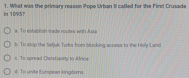 What was the primary reason Pope Urban II called for the First Crusade
in 1095?
a. To establish trade routes with Asia
b. To stop the Seljuk Turks from blocking access to the Holy Land
c. To spread Christianity to Africa
d. To unite European kingdoms