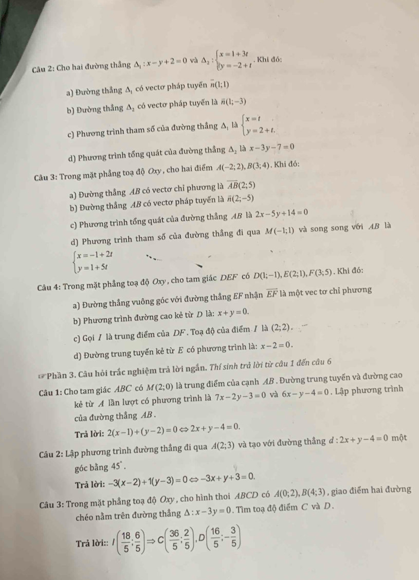 Cho hai đường thắng △ _1:x-y+2=0 và Delta _2:beginarrayl x=1+3t y=-2+tendarray.. Khi đó:
a) Đường thẳng △ _1 có vectơ pháp tuyến overline n(1;1)
b) Đường thẳng △ _2 có vectơ pháp tuyến là overline n(1;-3)
c) Phương trình tham số của đường thầng △ _1la beginarrayl x=t y=2+t.endarray.
d) Phương trình tổng quát của đường thầng △ _2 là x-3y-7=0
Câu 3: Trong mặt phẳng toạ độ Oxy, cho hai điểm A(-2;2),B(3;4) , Khi đó:
a) Đường thẳng AB có vectơ chỉ phương là overline AB(2;5)
b) Đường thẳng AB có vectơ pháp tuyến là overline n(2;-5)
c) Phương trình tổng quát của đường thẳng AB là 2x-5y+14=0
d) Phương trình tham số của đường thầng đi qua M(-1;1) và song song với AB là
beginarrayl x=-1+2t y=1+5tendarray.
Câu 4: Trong mặt phẳng toạ độ Oxy, cho tam giác DEF có D(1;-1),E(2;1),F(3;5). Khi đó:
a) Đường thẳng vuông góc với đường thẳng EF nhận overline EF là một vec tơ chỉ phương
b) Phương trình đường cao kẻ từ D là: x+y=0.
c) Gọi / là trung điểm của DF . Toạ độ của điểm / là (2;2).
d) Đường trung tuyến kẻ từ E có phương trình là: x-2=0.
*Phần 3. Câu hỏi trắc nghiệm trả lời ngắn. Thí sinh trả lời từ câu 1 đến câu 6
Câu 1: Cho tam giác ABC có M(2;0) là trung điểm của cạnh AB . Đường trung tuyến và đường cao
kẻ từ A lần lượt có phương trình là 7x-2y-3=0 và 6x-y-4=0. Lập phương trình
của đường thẳng AB .
Trả lời: 2(x-1)+(y-2)=0Leftrightarrow 2x+y-4=0.
Câu 2: Lập phương trình đường thẳng đi qua A(2;3) và tạo với đường thẳng d:2x+y-4=0 một
góc bằng 45°.
Trả lời: -3(x-2)+1(y-3)=0Leftrightarrow -3x+y+3=0.
Câu 3: Trong mặt phẳng toạ độ Oxy , cho hình thoi ABCD có A(0;2),B(4;3) , giao điểm hai đường
chéo nằm trên đường thẳng △ :x-3y=0. Tìm toạ độ điểm C và D.
Trả lời:: I( 18/5 ; 6/5 )Rightarrow C( 36/5 ; 2/5 ),D( 16/5 ;- 3/5 )