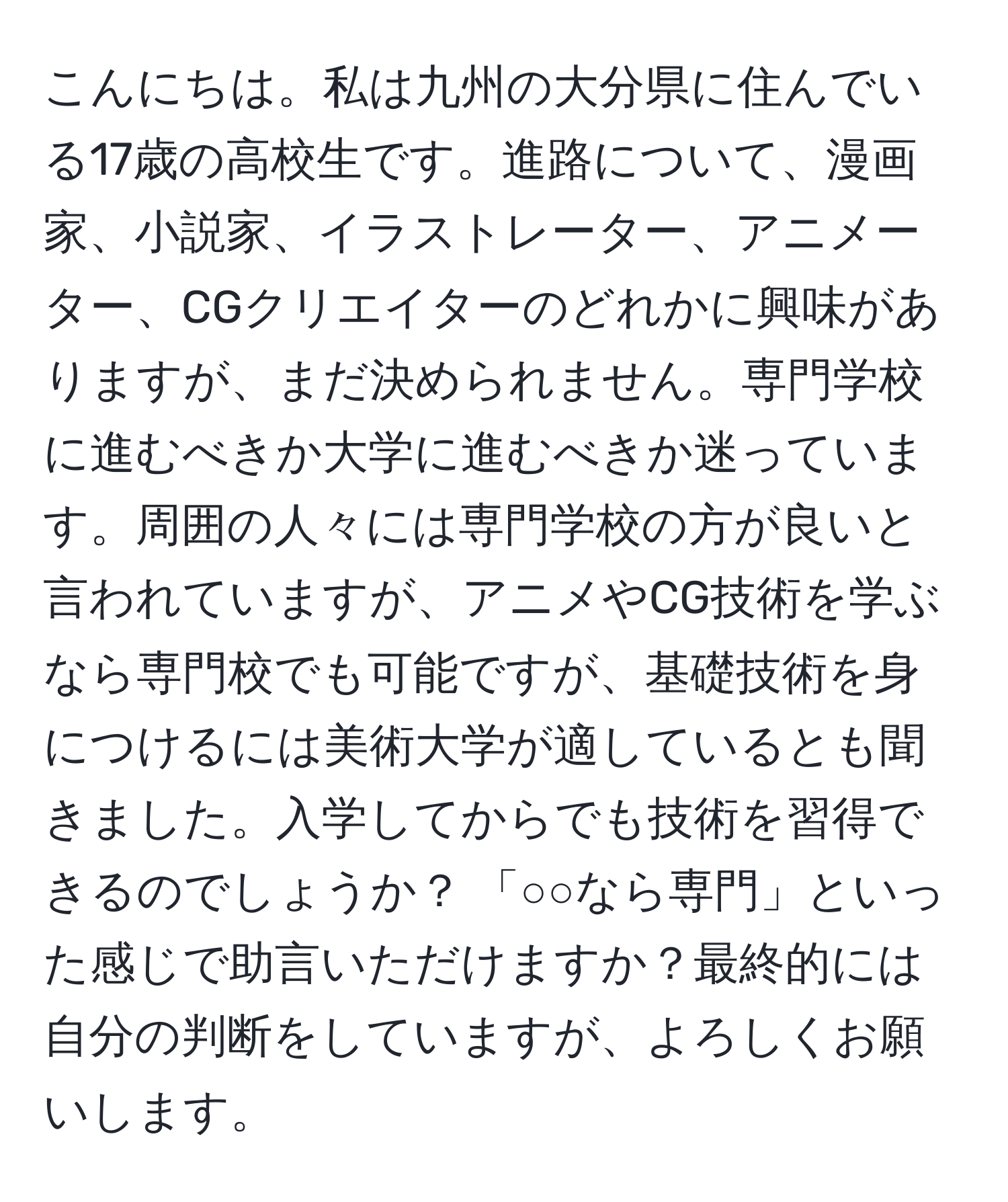 こんにちは。私は九州の大分県に住んでいる17歳の高校生です。進路について、漫画家、小説家、イラストレーター、アニメーター、CGクリエイターのどれかに興味がありますが、まだ決められません。専門学校に進むべきか大学に進むべきか迷っています。周囲の人々には専門学校の方が良いと言われていますが、アニメやCG技術を学ぶなら専門校でも可能ですが、基礎技術を身につけるには美術大学が適しているとも聞きました。入学してからでも技術を習得できるのでしょうか？ 「○○なら専門」といった感じで助言いただけますか？最終的には自分の判断をしていますが、よろしくお願いします。