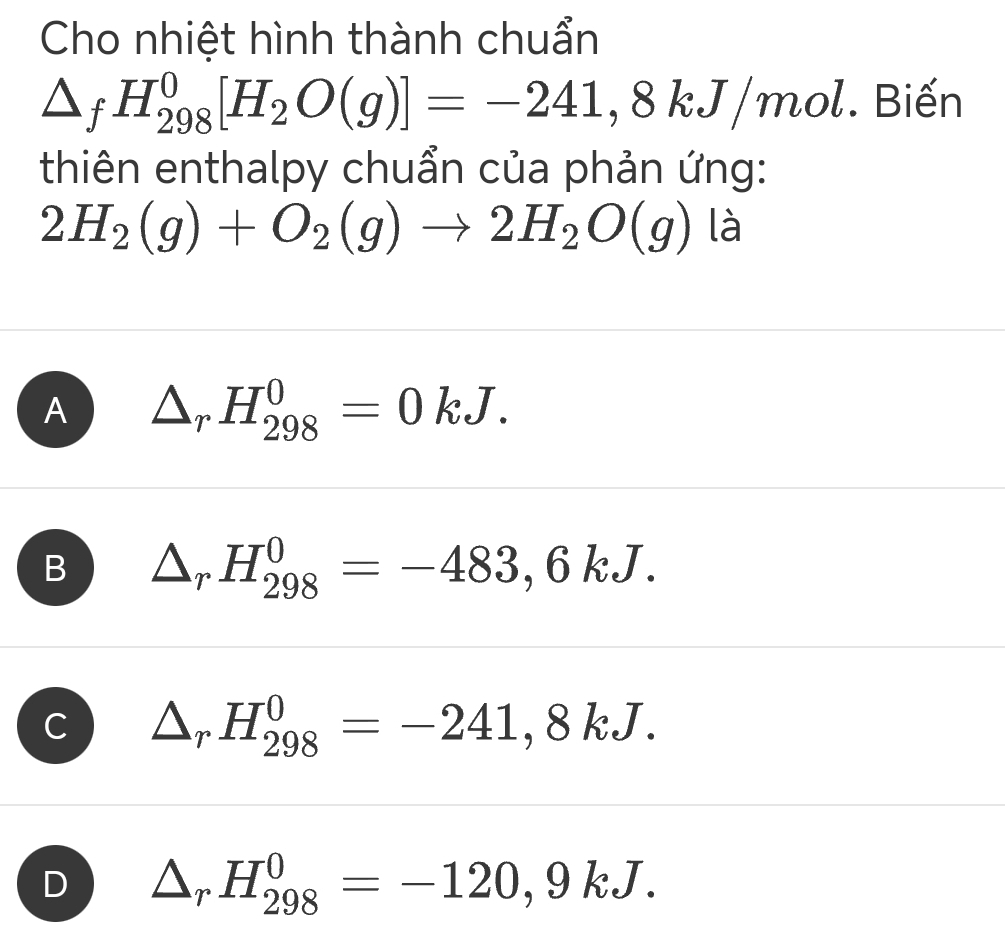 Cho nhiệt hình thành chuẩn
△ _fH_(298)^0[H_2O(g)]=-241,8kJ/mol Biến
thiên enthalpy chuẩn của phản ứng:
2H_2(g)+O_2(g)to 2H_2O(g) là
A △ _rH_(298)^0=0kJ.
B △ _rH_(298)^0=-483,6kJ.
C △ _rH_(298)^0=-241,8kJ.
D △ _rH_(298)^0=-120,9kJ.