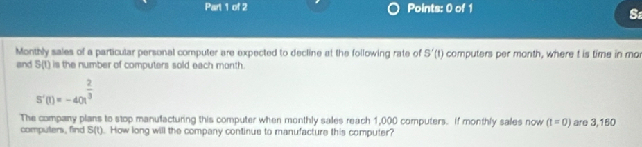 Monthly sales of a particular personal computer are expected to decline at the following rate of S'(t) computers per month, where t is time in mo 
and S(t) is the number of computers sold each month.
S'(t)=-40t^(frac 2)3
The company plans to stop manufacturing this computer when monthly sales reach 1,000 computers. If monthly sales now (t=0) are 3,160
computers, find S(t) How long will the company continue to manufacture this computer?