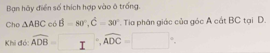 Bạn hãy điền số thích hợp vào ô trống. 
Cho △ ABC. hat B=80°, hat C=30°. Tia phân giác của góc A cắt BC tại D. 
Khi đó: widehat ADB=□°, widehat ADC=□°.