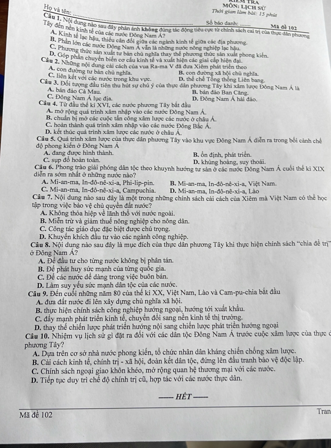 Môn: Lịch SU
Họ và tên:
Thời gian làm bài: 15 phút
Số báo danh:
Mã đè 102
Câu 1. Nội dung nào sau đãy phản ánh không đúng tắc động tiêu cực từ chính sách cai trị của thực dân phương
Tây đến nền kính tế của các nước Đông Nam Á?
A. Kinh tế lạc hậu, thiếu cân đối giữa các ngành kinh tế giữa các địa phương.
B. Phần lớn các nước Động Nam Ả vẫn là những nước nông nghiệp lạc hậu,
C. Phương thức sản xuất tư bản chủ nghĩa thay thế phương thức sản xuất phong kiến.
D. Góp phần chuyển biến cơ cầu kinh tế và xuất hiện các giai cấp hiện đại.
Câu 2. Những nội dung cải cách của vua Ra-ma V đã đưa Xiêm phát triển theo
A. con đường tư bản chủ nghĩa. B. con đường xã hội chủ nghĩa.
C. liên kết với các nước trong khu vực. D. thể chế Tổng thống Liên bang.
Câu 3. Đối tượng đầu tiên thu hút sự chú ý của thực dân phương Tây khi xâm lược Đông Nam Á là
A. bán đảo Cà Mau. B. bán đảo Ban Căng.
C. Đông Nam Á lục địa. D. Đông Nam Á hải đảo.
Câu 4. Từ đầu thế ki XVI, các nước phương Tây bắt đầu
A. mở rộng quá trình xâm nhập vào các nước Đông Nam Á.
B. chuẩn bị mở các cuộc tấn công xâm lược các nước ở châu Á.
C. hoàn thành quá trình xâm nhập vào các nước Động Bắc Á.
D. kết thúc quá trình xâm lược các nước ở châu Á.
Câu 5. Quá trình xâm lược của thực dân phương Tây vào khu vực Đông Nam Á diễn ra trong bối cảnh chế
độ phong kiển ở Đông Nam Á
A. đang được hình thành, B. ổn định, phát triền.
C. sụp đỗ hoàn toàn. D. khùng hoảng, suy thoái.
Câu 6. Phong trào giải phóng dân tộc theo khuynh hướng tư sản ở các nước Đông Nam Á cuối thế kỉ XIX
diễn ra sớm nhất ở những nước nào?
A. Mi-an-ma, In-đô-nê-xi-a, Phi-lip-pin. B. Mi-an-ma, In-đô-nê-xi-a, Việt Nam.
C. Mi-an-ma, In-đô-nê-xi-a, Campuchia. D. Mi-an-ma, In-đô- nhat e-xi- a, Lào
Câu 7. Nội dung nào sau đây là một trong những chính sách cải cách của Xiêm mà Việt Nam có thể học
tập trong việc bảo vệ chủ quyền đất nước?
A. Không thỏa hiệp về lãnh thổ với nước ngoài.
B. Miễn trừ và giảm thuế nông nghiệp cho nông dân.
C. Công tác giáo dục đặc biệt được chú trọng.
D. Khuyến khích đầu tư vào các ngành công nghiệp.
Câu 8. Nội dung nào sau đây là mục đích của thực dân phương Tây khi thực hiện chính sách “chia đề trị”
ở Đông Nam Á?
A. Để đầu tư cho từng nước không bị phân tán.
B. Để phát huy sức mạnh của từng quốc gia.
C. Để các nước dể dàng trong việc buôn bán.
D. Làm suy yếu sức mạnh dân tộc của các nước.
Câu 9. Đến cuối những năm 80 của thế kỉ XX, Việt Nam, Lào và Cam-pu-chia bắt đầu
A. đưa đất nước đi lên xây dựng chủ nghĩa xã hội.
B. thực hiện chính sách công nghiệp hướng ngoại, hướng tới xuất khẩu.
C. đầy mạnh phát triển kinh tế, chuyển đổi sang nền kinh tế thị trưởng.
D. thay thế chiến lược phát triển hướng nội sang chiến lược phát triển hướng ngoại
Câu 10. Nhiệm vụ lịch sử gì đặt ra đối với các dân tộc Đông Nam Á trước cuộc xâm lược của thực ở
phương Tây?
A. Dựa trên cơ sở nhà nước phong kiến, tổ chức nhân dân kháng chiến chống xâm lược.
B. Cải cách kinh tế, chính t ri - xã hội, đoàn kết dân tộc, đứng lên đấu tranh bảo vệ độc lập.
C. Chính sách ngoại giao khôn khéo, mở rộng quan hệ thương mại với các nước.
D. Tiếp tục duy trì chế độ chính trị cũ, hợp tác với các nước thực dân.
_hết_
Mã đề 102
Tran
