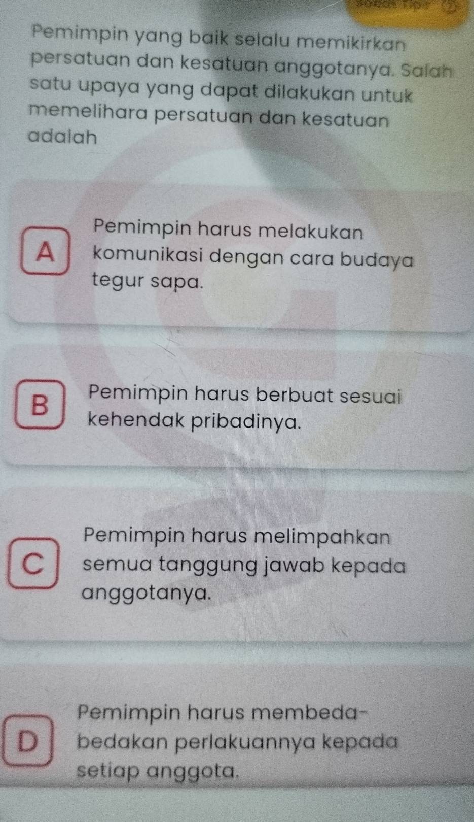 800at Tips
Pemimpin yang baik selalu memikirkan
persatuan dan kesatuan anggotanya. Salah
satu upaya yang dapat dilakukan untuk.
memelihara persatuan dan kesatuan
adalah
Pemimpin harus melakukan
A komunikasi dengan cara budaya
tegur sapa.
B
Pemimpin harus berbuat sesuai
kehendak pribadinya.
Pemimpin harus melimpahkan
C semua tanggung jawab kepada 
anggotanya.
Pemimpin harus membeda-
D bedakan perlakuannya kepada
setiap anggota.