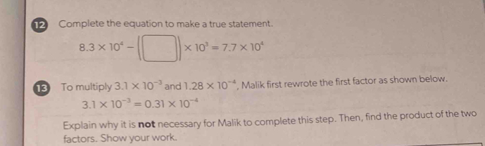 Complete the equation to make a true statement.
8.3* 10^4-(□ )* 10^3=7.7* 10^4
3 To multiply 3.1* 10^(-3) and 1.28* 10^(-4) , Malik first rewrote the first factor as shown below.
3.1* 10^(-3)=0.31* 10^(-4)
Explain why it is not necessary for Malik to complete this step. Then, find the product of the two 
factors. Show your work.