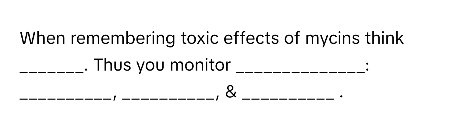 When remembering toxic effects of mycins think _______. Thus you monitor ______________: __________, __________, & __________ .