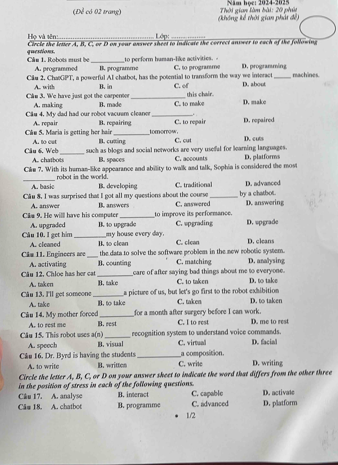 Năm học: 2024-2025
(Đề có 02 trang)  Thời gian làm bài: 20 phút
(không kể thời gian phát đề)
Họ và tên:. _ Lớp:_
Circle the letter A, B, C, or D on your answer sheet to indicate the correct answer to each of the following
questions.
Câu 1. Robots must be _to perform human-like activities.
A. programmed B. programme C. to programme D. programming
Câu 2. ChatGPT, a powerful AI chatbot, has the potential to transform the way we interact_ machines.
A. with B. in C. of D. about
Câu 3. We have just got the carpenter_ this chair.
A. making B. made C. to make D. make
Câu 4. My dad had our robot vacuum cleaner_
,
A. repair B. repairing C. to repair D. repaired
Câu 5. Maria is getting her hair_ tomorrow.
A. to cut B. cutting C. cut
D. cuts
Câu 6. Web_ such as blogs and social networks are very useful for learning languages.
A. chatbots B. spaces C. accounts D. platforms
Câu 7. With its human-like appearance and ability to walk and talk, Sophia is considered the most
_
robot in the world.
A. basic B. developing C. traditional D. advanced
Câu 8. I was surprised that I got all my questions about the course _by a chatbot.
A. answer B. answers C. answered D. answering
Câu 9. He will have his computer _to improve its performance.
A. upgraded B. to upgrade C. upgrading D. upgrade
Câu 10. I get him _my house every day.
A. cleaned B. to clean C. clean D. cleans
Câu 11. Engineers are_ the data to solve the software problem in the new robotic system.
A. activating B. counting C. matching D. analysing
Câu 12. Chloe has her cat_ care of after saying bad things about me to everyone.
A. taken B. take
C. to taken D. to take
Câu 13. I'll get someone_ a picture of us, but let's go first to the robot exhibition
A. take B. to take C. taken D. to taken
Câu 14. My mother forced_ for a month after surgery before I can work.
A. to rest me B. rest C. I to rest
D. me to rest
Câu 15. This robot uses a(n) _recognition system to understand voice commands.
A. speech B. visual
C. virtual D. facial
Câu 16. Dr. Byrd is having the students _a composition.
A. to write B. written C. write D. writing
Circle the letter A, B, C, or D on your answer sheet to indicate the word that differs from the other three
in the position of stress in each of the following questions.
Câu 17. A. analyse B. interact C. capable D. activate
Câu 18. A. chatbot B. programme C. advanced D. platform
1/2