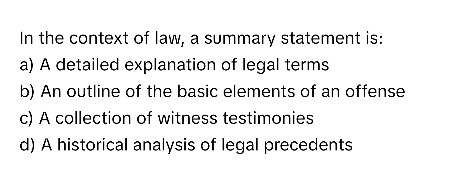 In the context of law, a summary statement is:

a) A detailed explanation of legal terms
b) An outline of the basic elements of an offense
c) A collection of witness testimonies
d) A historical analysis of legal precedents