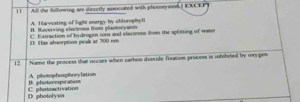 All the following are directly associated with photosystem I EXCEP]
A Harvesting of light energy by chlorophyll
B. Receiving electrons from plastocyanin
C. Extraction of hydrogen ions and electrons from the splitting of water
D. Has absorption peak at 700 nm
12. Name the process that occurs when carbon dioxide fixation process is inhibited by oxygen.
A. photophosphorylation
B. photorespiration
C. photoactivation
D. photolysis