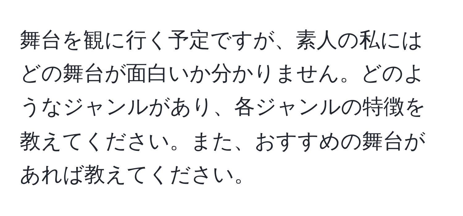 舞台を観に行く予定ですが、素人の私にはどの舞台が面白いか分かりません。どのようなジャンルがあり、各ジャンルの特徴を教えてください。また、おすすめの舞台があれば教えてください。