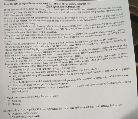 Read the text of legend below to do parts 1,1I, and 1II of this middle semester test"
The Legend of the Crving Stome
In the past, on a hill far from the country, there lived a poor widow and her only daughter. Her daughter was really
fultll whatever she wanted . beautifull, yet lazy. She did not want to help her mother at all. Moreover, she was also really spoiled, her mother must
One day, the woman and her daughter went to the market. The beautiful daughter wore her best clothes and walked
in front of her mother. She did not walk side by side with her mother as she felt ashamed. Everyone looked at her
and was amazed by her beauly .
"Hi girl, you look so beautiful. Anyway, who is the old woman behind you? Is she your mother? Why do you, and in
bring such a heavy shopping basket?” asked the man. “Oh my Gosh, of course she is not. She is just my maid and it
is her job to help me shop," answered the daughter.
Every time she got such questions, she would respond the same. Her mother just remained silent. However, in road
crying. that thing over and over again made the mother's heart hurt. Suddenly, the mother stopped and sat off the road
"Nom, why do you stop there? Let's get going or we won't be home before midnight," shoured the daughter.
The mother did not respond to her, she raised her hands and prayed. "My Lord, please, forgive me for my inability to
educae this child. I'm willing if you punish this disobedient child, Lord."
The sky suddenly darkened, a huge lightning bolt struck, and it started to rain. The daughter started to panic as she
could not move her leg, slowly her legs turned to stone and continued to spread to other parts of her body. "Mom, I
an really sorry. Please, forgive me. Help me mom, help! Help me, please."
However, it was too late. There's no point in regretting what she did, her whole body had turned to stone
Surprisinely, from the stone statue's eyes, tears kept flowing. That is why, people called that statue, the crying stone
l. Answer the questions below based your comprehension about the text above!
!) How was the girl described in the first paragraph of the text?
2) What made everyone look at the girl when going to the market with her mother?
3) Why do you think the girl's mother got disappointed with her daughter and decided to pray to God to punish
the daughter?
4) Describe the situation which made the daughter felt panic, as it is described in paragraph 7 of the text above!
5) What moral values can we get from the story above?
6) How many modifiers the phrase “a huge lightning bolt" have? Elaborae your answer by breaking them down
into their parts!
f. Make your own sentences with the words below!
7) Respond
8 Darken
III. Break these NOUN PHRASES into their heads and modifiers and translate them into Bahasa Indonesial
10) A heavy shopping basket 91 Other parts of her body