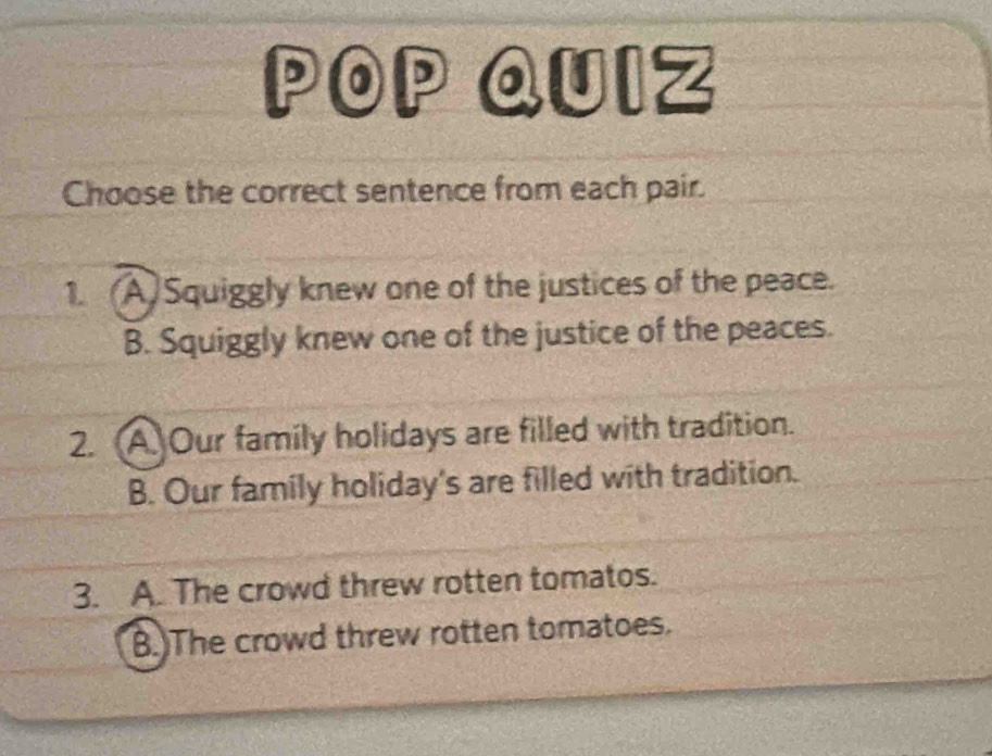 POP QUIZ
Choose the correct sentence from each pair.
1. (A)Squiggly knew one of the justices of the peace.
B. Squiggly knew one of the justice of the peaces.
2. A. Our family holidays are filled with tradition.
B. Our family holiday's are filled with tradition.
3. A. The crowd threw rotten tomatos.
B.)The crowd threw rotten tomatoes.