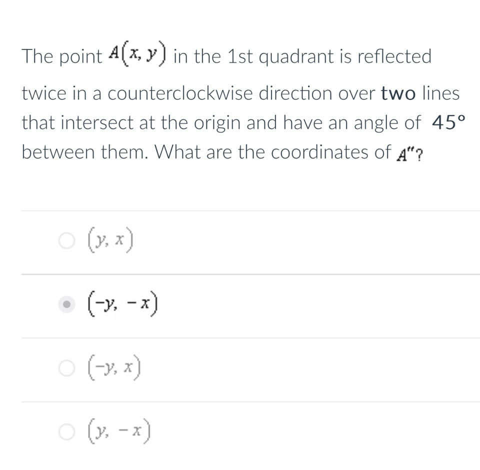 The point A(x,y) in the 1st quadrant is reflected
twice in a counterclockwise direction over two lines
that intersect at the origin and have an angle of 45°
between them. What are the coordinates of A'' ?
(y,x)
(-y,-x)
(-y,x)
(y,-x)