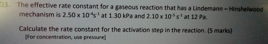 The effective rate constant for a gaseous reaction that has a Lindemann- Hinshelwood 
mechanism is 2.50* 10^(-4)s^(-1) at 1.30 kPa and 2.10* 10^(-5)s^(-1) at 12 Pa. 
Calculate the rate constant for the activation step in the reaction. (5 marks) 
[For concentration, use pressure]