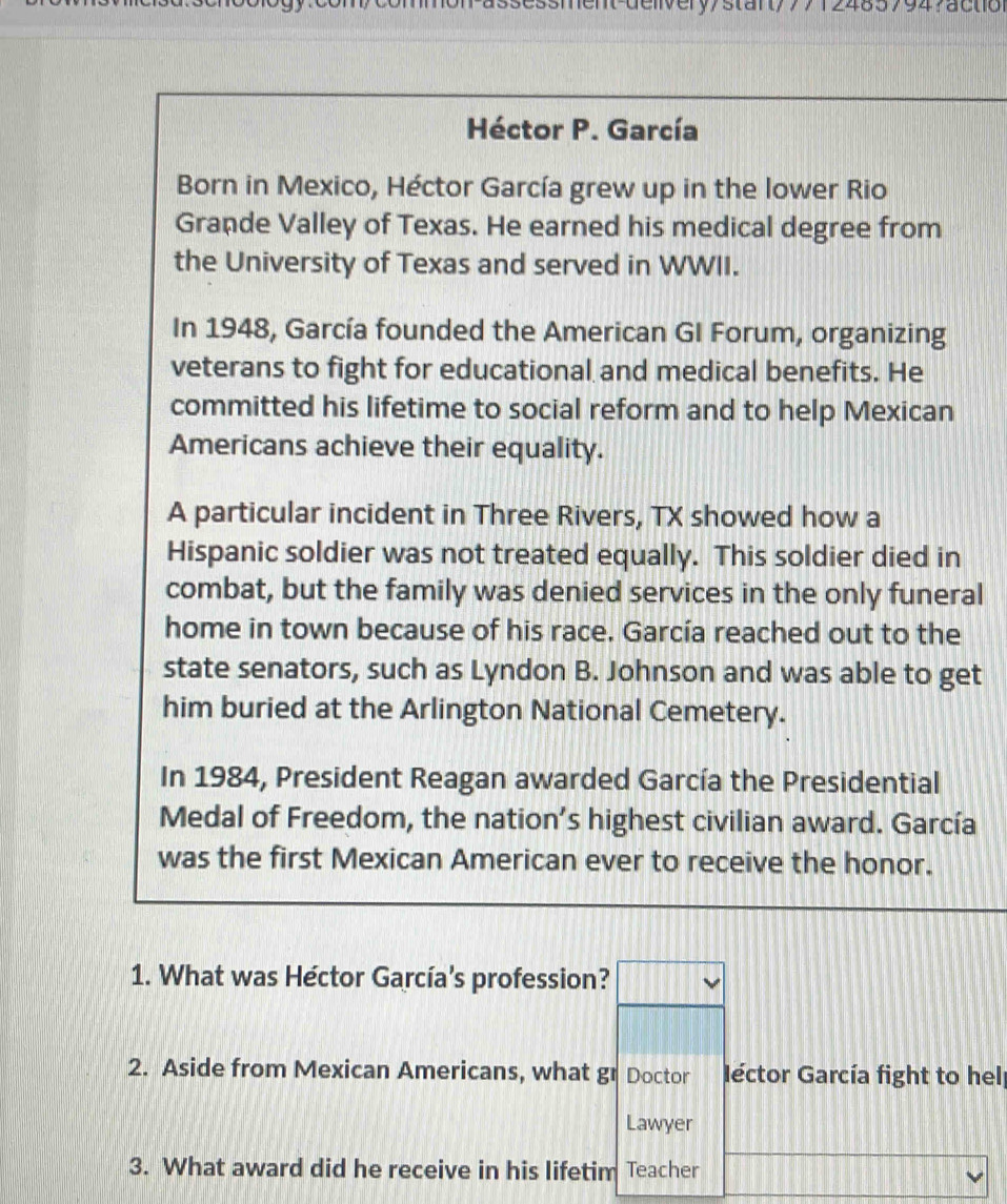 ommon-assessment-deiivery/stanty7/124857947action 
Héctor P. García 
Born in Mexico, Héctor García grew up in the lower Rio 
Grande Valley of Texas. He earned his medical degree from 
the University of Texas and served in WWII. 
In 1948, García founded the American GI Forum, organizing 
veterans to fight for educational and medical benefits. He 
committed his lifetime to social reform and to help Mexican 
Americans achieve their equality. 
A particular incident in Three Rivers, TX showed how a 
Hispanic soldier was not treated equally. This soldier died in 
combat, but the family was denied services in the only funeral 
home in town because of his race. García reached out to the 
state senators, such as Lyndon B. Johnson and was able to get 
him buried at the Arlington National Cemetery. 
In 1984, President Reagan awarded García the Presidential 
Medal of Freedom, the nation’s highest civilian award. García 
was the first Mexican American ever to receive the honor. 
1. What was Héctor García's profession? 
2. Aside from Mexican Americans, what gr Doctor Géctor García fight to helf 
Lawyer 
3. What award did he receive in his lifetim Teacher