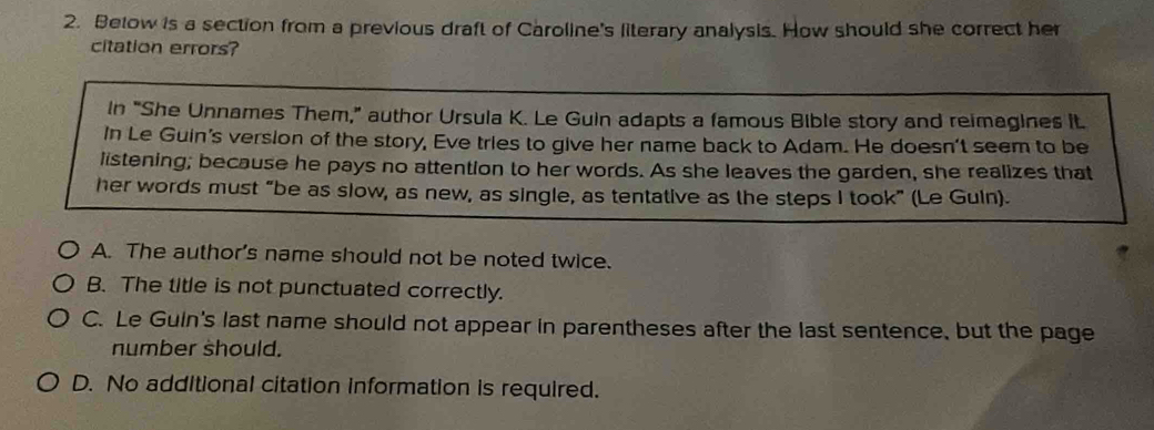 Betow is a section from a previous draft of Caroline's literary analysis. How should she correct her
citation errors?
In "She Unnames Them," author Ursula K. Le Guin adapts a famous Bible story and reimagines it.
In Le Guin's version of the story, Eve tries to give her name back to Adam. He doesn't seem to be
listening; because he pays no attention to her words. As she leaves the garden, she realizes that
her words must “be as slow, as new, as single, as tentative as the steps I took” (Le Guin).
A. The author's name should not be noted twice.
B. The title is not punctuated correctly.
C. Le Guin's last name should not appear in parentheses after the last sentence, but the page
number should.
D. No additional citation information is required.