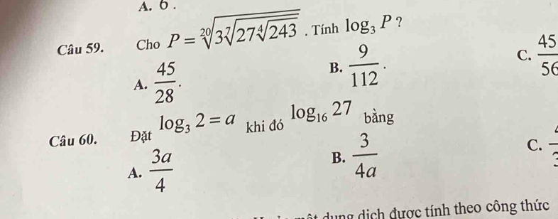 6 .
Câu 59. Cho P=sqrt[20](3sqrt [7]27sqrt [4]243). Tính log _3P ?
C.  45/56 
A.  45/28 .
B.  9/112 . 
Câu 60. Đặt log _32=a khi đó log _1627 bàng
A.  3a/4 
B.  3/4a 
C. frac  
ung dịch được tính theo công thức