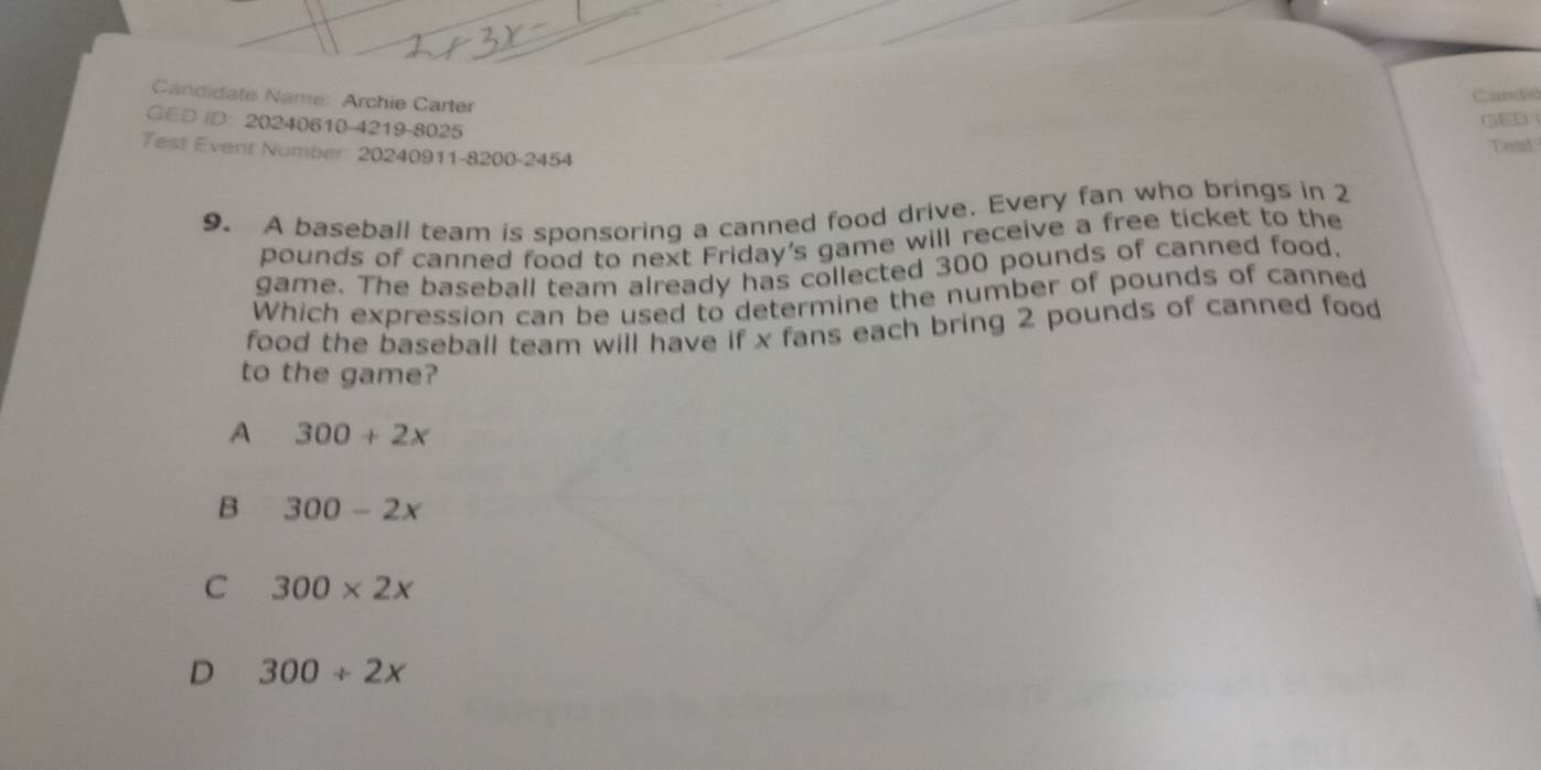 Candidate Name: Archie Carter
Candid
GED ID: 20240610-4219-8025
Tenst
Test Event Number 20240911-8200-2454
9. A baseball team is sponsoring a canned food drive. Every fan who brings in 2
pounds of canned food to next Friday's game will receive a free ticket to the
game. The baseball team already has collected 300 pounds of canned food.
Which expression can be used to determine the number of pounds of canned
food the baseball team will have if x fans each bring 2 pounds of canned food
to the game?
A 300+2x
B 300-2x
C 300* 2x
D 300/ 2x