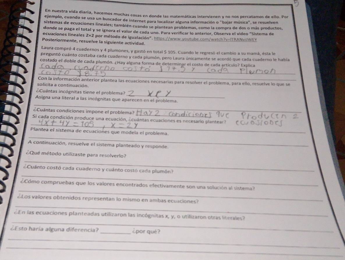 En nuestra vida diaria, hacemos muchas cosas en donde las matemáticas intervienen y no nos percatamos de ello. Por
ejemplo, cuando se usa un buscador de internet para localizar alguna información o "bajar música", se resuelven
sistemas de ecuaciones lineales; también cuando se plantean problemas, como la compra de dos o más productos,
donde se paga el total y se ignora el valor de cada uno. Para verificar lo anterior, Observa el video "Sistema de
ecuaciones lineales 2* 2 por método de igualación". https://www.youtube.com/watch?v=ITRANviJWEY
Posteriormente, resuelve la siguiente actividad.
Laura compró 4 cuadernos y 4 plumones, y gastó en total $ 105. Cuando le regresó el cambio a su mamá, esta le
preguntó cuánto costaba cada cuaderno y cada plumón, pero Laura únicamente se acordó que cada cuaderno le habia
_
costado el doble de cada plumón. ¿Hay alguna forma de determinar el costo de cada artículo? Explica
_
Con la información anterior plantea las ecuaciones necesarías para resolver el problema, para ello, resuelve lo que se
solicita a continuación.
_
¿Cuántas incógnitas tiene el problema?
_
Asigna una literal a las incógnitas que aparecen en el problema.
_
¿Cuántas condiciones impone el problema?
_
Si cada condición produce una ecuación, ¿cuántas ecuaciones es necesario plantear?
_
Plantea el sistema de ecuaciones que modela el problema.
A continuación, resuelve el sistema planteado y responde.
_
¿Qué método utilizaste para resolverlo?
_
¿Cuánto costó cada cuaderno y cuánto costó cada plumón?
_
¿Cómo compruebas que los valores encontrados efectivamente son una solución al sistema?
_
¿Los valores obtenidos representan lo mismo en ambas ecuaciones?
_
En las ecuaciones planteadas utilizaron las incógnitas x, y, o utilizaron otras literales?
¿Esto haría alguna diferencia? _¿por qué?
_
_