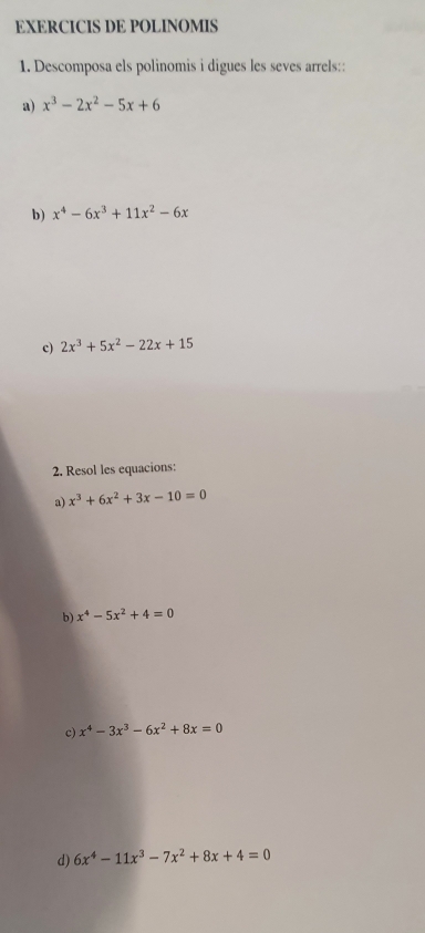 EXERCICIS DE POLINOMIS 
1. Descomposa els polinomis i digues les seves arrels:: 
a) x^3-2x^2-5x+6
b) x^4-6x^3+11x^2-6x
c) 2x^3+5x^2-22x+15
2. Resol les equacions: 
a) x^3+6x^2+3x-10=0
b) x^4-5x^2+4=0
c) x^4-3x^3-6x^2+8x=0
d) 6x^4-11x^3-7x^2+8x+4=0