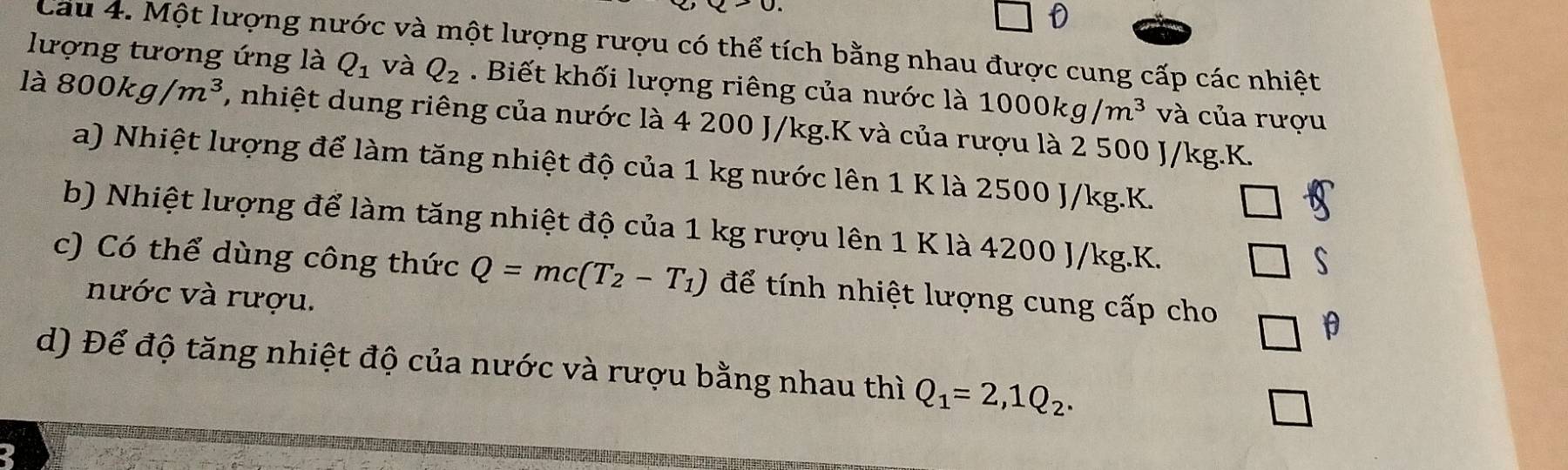 lượng tương ứng là Cau 4. Một lượng nước và một lượng rượu có thể tích bằng nhau được cung cấp các nhiệt
Q_1 và Q_2. Biết khối lượng riêng của nước là 1000kg/m^3 và của rượu
là 800kg/m^3 , nhiệt dung riêng của nước là 4 200 J/kg. K và của rượu là 2 500 J/kg. K.
a) Nhiệt lượng để làm tăng nhiệt độ của 1 kg nước lên 1 K là 2500 J/kg. K.
b) Nhiệt lượng để làm tăng nhiệt độ của 1 kg rượu lên 1 K là 4200 J/kg. K.
s
c) Có thể dùng công thức Q=mc(T_2-T_1) để tính nhiệt lượng cung cấp cho
nước và rượu.
θ
d) Để độ tăng nhiệt độ của nước và rượu bằng nhau thì Q_1=2,1Q_2.