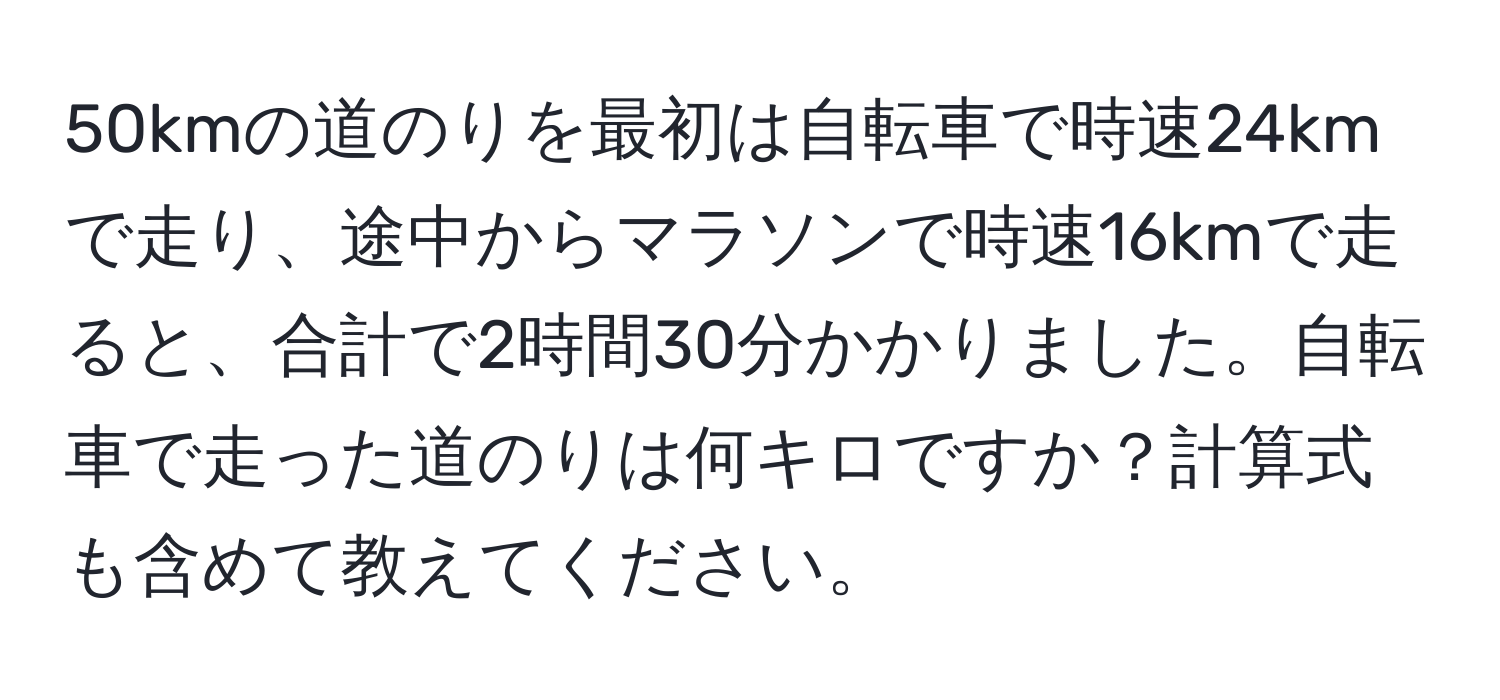 50kmの道のりを最初は自転車で時速24kmで走り、途中からマラソンで時速16kmで走ると、合計で2時間30分かかりました。自転車で走った道のりは何キロですか？計算式も含めて教えてください。