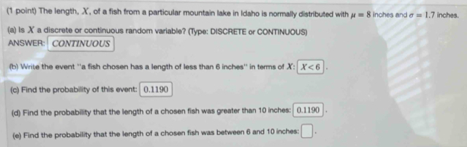 The length, X, of a fish from a particular mountain lake in Idaho is normally distributed with mu =8 inches and sigma =1.7 inches. 
(a) Is ✗ a discrete or continuous random variable? (Type: DISCRETE or CONTINUOUS) 
ANSWER: CONTINUOUS 
(b) Write the event ''a fish chosen has a length of less than 6 inches '' in terms of X : -1 X<6</tex> |. 
(c) Find the probability of this event: 0.1190
(d) Find the probability that the length of a chosen fish was greater than 10 inches : 0.1190 I 
(e) Find the probability that the length of a chosen fish was between 6 and 10 inches : □ .