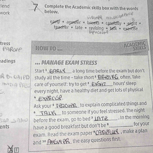 iend Complete the Academic skills box with the words 
work below. 
early • answer • breaks • caref 
teacher « late • revising * 
tress 
ACADEMIC 
HOW TO ... SKILLS 
adings MANAGE EXAM STRESS 
Start ¹_ a long time before the exam but don't 
study all the time - take short ?_ often. Take 
care of yourself: try to get "_ hours' sleep 
every night, have a healthy diet and get lots of physical 
_ 
4 . 
Ask your ⁵__ to explain complicated things and 
_to someone if you feel stressed. The night 
6 
before the exam, go to bed ?_ . In the morning 
ents have a good breakfast but don’t be _for your 
exam. Read the exam paper_ , make a plan 
and 10 _ the easy questions first. 
F