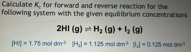 Calculate K_c for forward and reverse reaction for the 
following system with the given equilibrium concentrations
2HI(g)leftharpoons H_2(g)+I_2(g)
[HI]=1.75moldm^((-3)° [H_2)]=1.125moldm^(-3)[I_2]=0.125moldm^(-3)