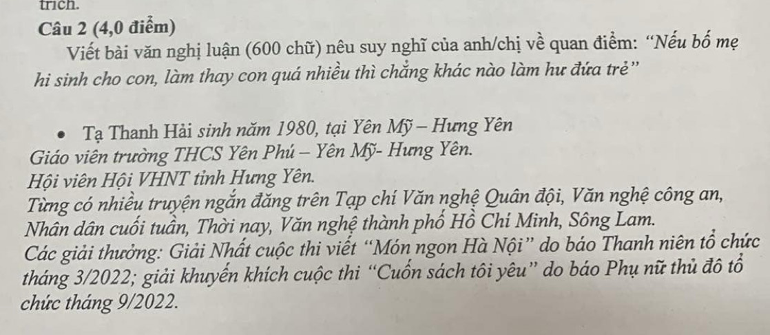 trich. 
Câu 2 (4,0 điểm) 
Viết bài văn nghị luận (600 chữ) nêu suy nghĩ của anh/chị về quan điểm: “Nếu bố mẹ 
hi sinh cho con, làm thay con quá nhiều thì chắng khác nào làm hư đứa trẻ'' 
Tạ Thanh Hải sinh năm 1980, tại Yên Mỹ - Hưng Yên 
Giáo viên trường THCS Yên Phú - Yên Mỹ- Hưng Yên. 
Hội viên Hội VHNT tỉnh Hưng Yên. 
Từng có nhiều truyện ngắn đăng trên Tạp chí Văn nghệ Quân đội, Văn nghệ công an, 
Nhân dân cuối tuần, Thời nay, Văn nghệ thành phố Hồ Chí Minh, Sông Lam. 
Các giải thưởng: Giải Nhất cuộc thi viết “Món ngon Hà Nội” do báo Thanh niên tổ chức 
tháng 3/2022; giải khuyển khích cuộc thi “Cuốn sách tôi yêu” do báo Phụ nữ thủ đô tổ 
chức tháng 9/2022.