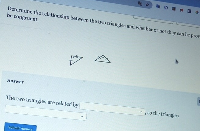 be congruent. 
Determine the relationship between the two triangles and whether or not they can be prov 
Answer 
The two triangles are related by □ , ) , so the triangles 
□
□  □  
Submit Answer