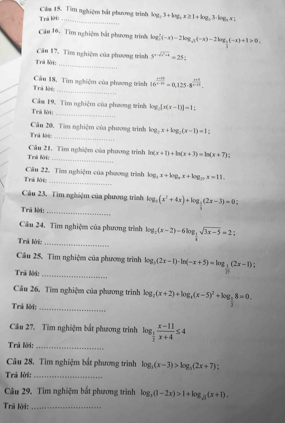 Tìm nghiệm bắt phương trình
Trã lời: _ log _23+log _5x≥ 1+log _23· log _5x
Câu 16. Tìm nghiệm bất phương trình log _ 2/3 (-x)-2log _sqrt(3)(-x)-2log _ 1/3 (-x)+1>0.
Câu 17. Tìm nghiệm của phương trình 5^(x-sqrt(x^2)+4)=25.
Trã lời:_
Câu 18. Tìm nghiệm của phương trình 16^(frac x+10)x-10=0,125· 8^(frac x+5)x-15.
Trã lời:_
Câu 19. Tìm nghiệm của phương trình log _2[x(x-1)]=1 :
Trã lời:_
Câu 20. Tìm nghiệm của phương trình log _2x+log _2(x-1)=1
Trã lời:_
Câu 21. Tìm nghiệm của phương trình ln (x+1)+ln (x+3)=ln (x+7)
Trã lời:_
Câu 22. Tìm nghiệm của phương trình log _3x+log _9x+log _27x=11.
Trả lời:_
Câu 23. Tìm nghiệm của phương trình log _3(x^2+4x)+log _ 1/3 (2x-3)=0;
Trã lời:_
Câu 24. Tìm nghiệm của phương trình log _2(x-2)-6log _ 1/8 sqrt(3x-5)=2;
Trã lời:
_
Cầu 25. Tìm nghiệm của phương trình log _3(2x-1)· ln (-x+5)=log _ 1/27 (2x-1);
Trã lời:_
Câu 26. Tìm nghiệm của phương trình log _2(x+2)+log _4(x-5)^2+log _ 1/2 8=0.
Trã lời:_
Câu 27. Tìm nghiệm bất phương trình log _ 1/2  (x-11)/x+4 ≤ 4
Trã lời:_
Câu 28. Tìm nghiệm bất phương trình log _3(x-3)>log _3(2x+7);
Trã lời:_
Câu 29. Tìm nghiệm bất phương trình log _5(1-2x)>1+log _sqrt(5)(x+1).
Trã lời:_