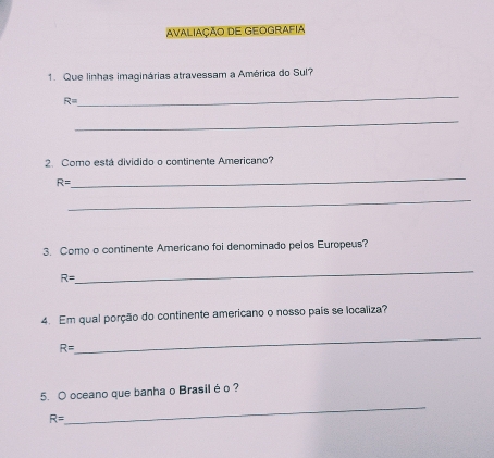 Avaliação DE Geografia 
1. Que linhas imaginárias atravessam a América do Sul? 
_
R=
_ 
2. Como está dividido o continente Americano?
R=
_ 
_ 
3. Como o continente Americano foi denominado pelos Europeus?
R=
_ 
4. Em qual porção do continente americano o nosso país se localiza?
R=
_ 
_ 
5. O oceano que banha o Brasilé o ?
R=