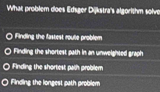 What problem does Edsger Dijkstra's algorithm solve
Finding the fastest route problem
Finding the shortest path in an unweighted graph
Finding the shortest path problem
Finding the longest path problem