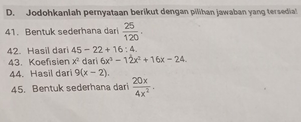 Jodohkanlah pernyataan berikut dengan pilihan jawaban yang tersedia! 
41. Bentuk sederhana dari  25/120 . 
42. Hasil dari 45-22+16:4. 
43. Koefisien x^2 dari 6x^3-12x^2+16x-24. 
44. Hasil dari 9(x-2). 
45. Bentuk sederhana dari  20x/4x^2 .