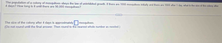 The population of a colony of mosquitoes obeys the law of uninhibited growth. If there are 1000 mosquitoes initially and there are 1800 after 1 day, what is the size of the colony after
4 days? How long is it until there are 90,000 mosquitoes? 
The size of the colony after 4 days is approximately □ mosquitoes. 
(Do not round until the final answer. Then round to the nearest whole number as needed.)