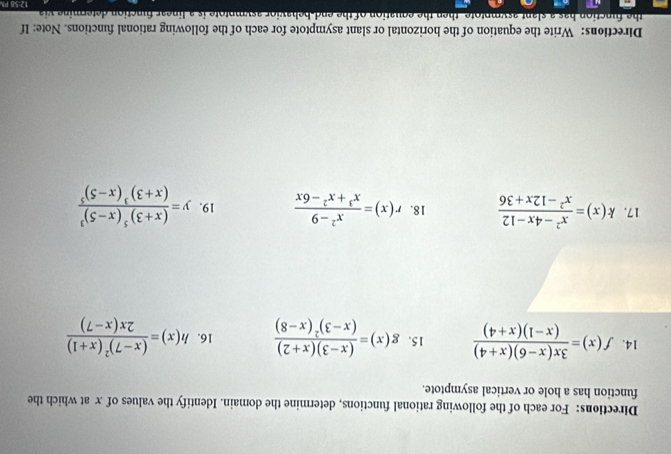 Directions: For each of the following rational functions, determine the domain. Identify the values of x at which the 
function has a hole or vertical asymptote. 
14. f(x)= (3x(x-6)(x+4))/(x-1)(x+4)  15. g(x)=frac (x-3)(x+2)(x-3)^2(x-8) 16. h(x)=frac (x-7)^2(x+1)2x(x-7)
17. k(x)= (x^2-4x-12)/x^2-12x+36  18. r(x)= (x^2-9)/x^3+x^2-6x  19. y=frac (x+3)^5(x-5)^3(x+3)^3(x-5)^5
Directions: Write the equation of the horizontal or slant asymptote for each of the following rational functions. Note: If 
the function has a slant asymptote then the equation of the end-behavior asymptote is a linear function determine via